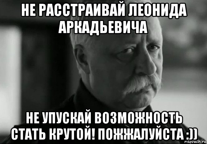 не расстраивай леонида аркадьевича не упускай возможность стать крутой! пожжалуйста :))