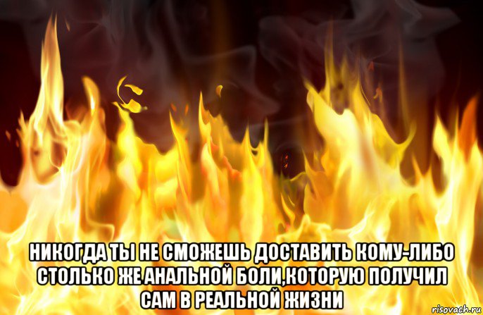  никогда ты не сможешь доставить кому-либо столько же анальной боли,которую получил сам в реальной жизни