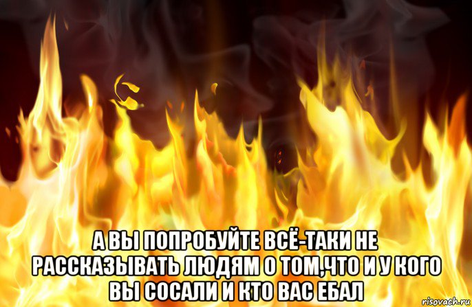  а вы попробуйте всё-таки не рассказывать людям о том,что и у кого вы сосали и кто вас ебал