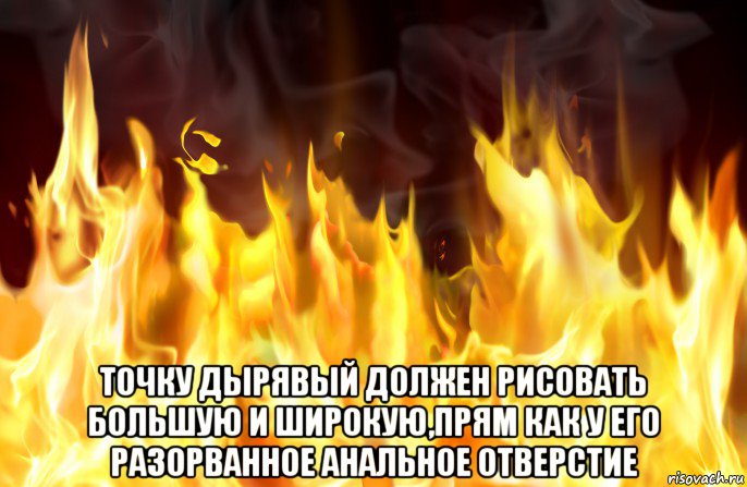  точку дырявый должен рисовать большую и широкую,прям как у его разорванное анальное отверстие, Мем Огонь