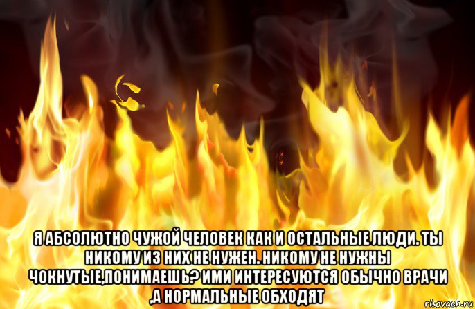  я абсолютно чужой человек как и остальные люди. ты никому из них не нужен. никому не нужны чокнутые,понимаешь? ими интересуются обычно врачи ,а нормальные обходят