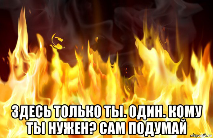  здесь только ты. один. кому ты нужен? сам подумай