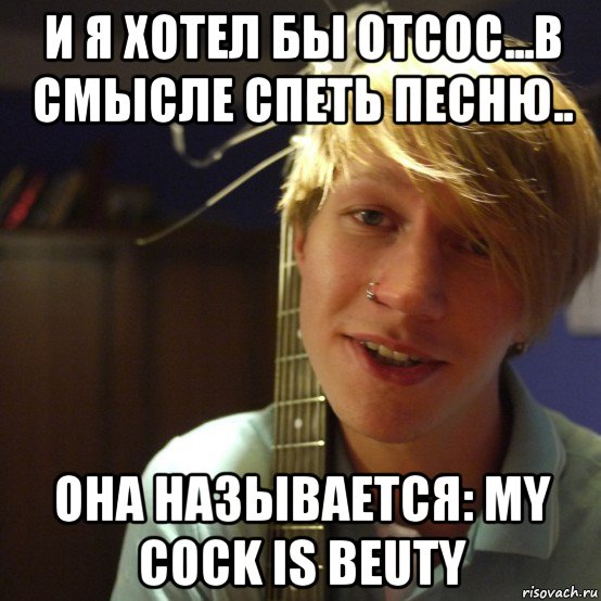 и я хотел бы отсос...в смысле спеть песню.. она называется: my cock is beuty, Мем Педик с гитаркой