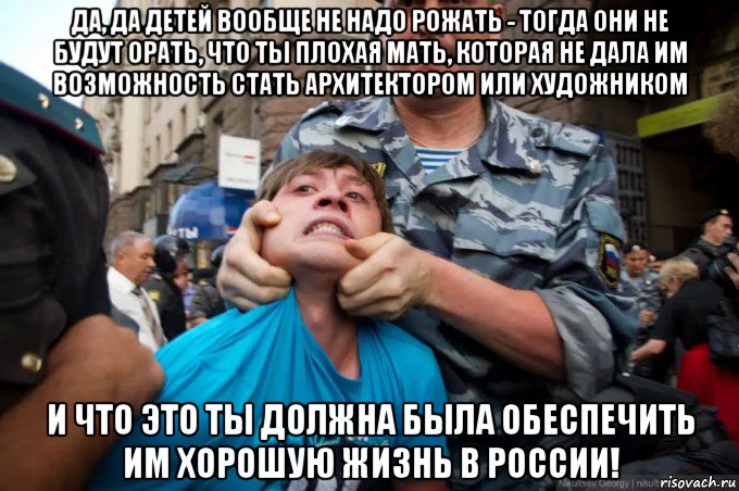 да, да детей вообще не надо рожать - тогда они не будут орать, что ты плохая мать, которая не дала им возможность стать архитектором или художником и что это ты должна была обеспечить им хорошую жизнь в россии!