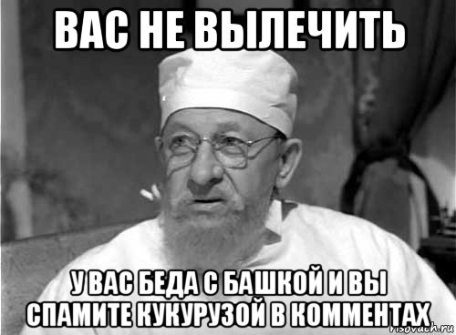 вас не вылечить у вас беда с башкой и вы спамите кукурузой в комментах