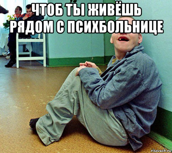 чтоб ты живёшь рядом с психбольнице 