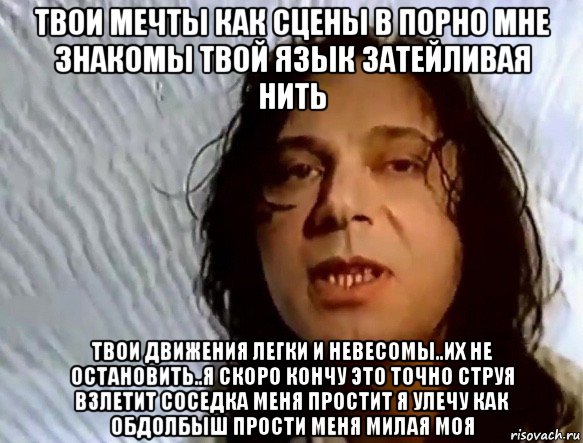 твои мечты как сцены в порно мне знакомы твой язык затейливая нить твои движения легки и невесомы..их не остановить..я скоро кончу это точно струя взлетит соседка меня простит я улечу как обдолбыш прости меня милая моя, Мем Шевченко