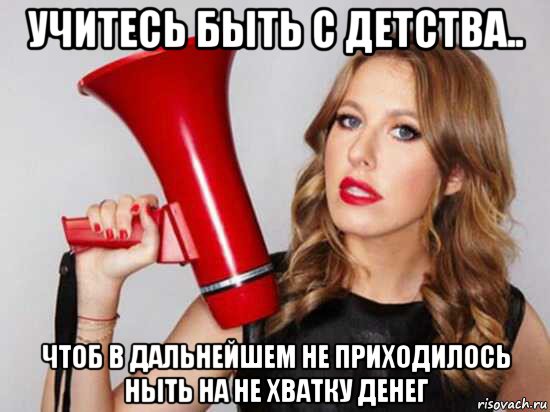 учитесь быть с детства.. чтоб в дальнейшем не приходилось ныть на не хватку денег