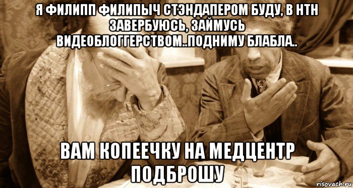 я филипп филипыч стэндапером буду, в нтн завербуюсь, займусь видеоблоггерством..подниму блабла.. вам копеечку на медцентр подброшу