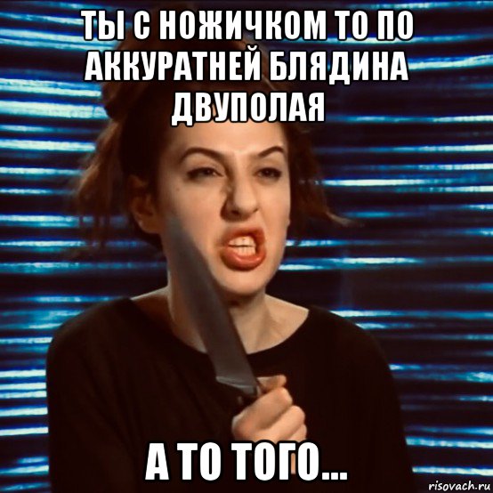 ты с ножичком то по аккуратней блядина двуполая а то того...
