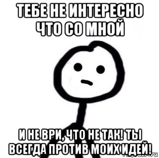 тебе не интересно что со мной и не ври, что не так! ты всегда против моих идей!