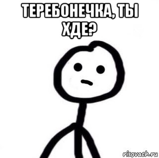 теребонечка, ты хде? 