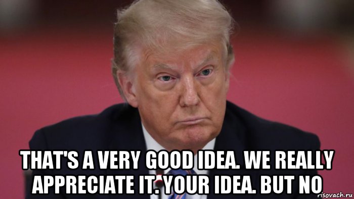  that's a very good idea. we really appreciate it. your idea. but no, Мем Trump