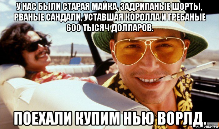 у нас были старая майка, задрипаные шорты, рваные сандали, уставшая королла и гребаные 600 тысяч долларов. поехали купим нью ворлд.