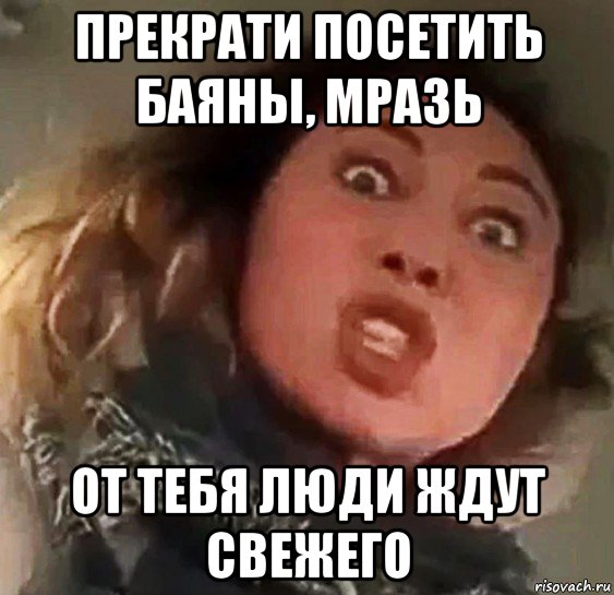 прекрати посетить баяны, мразь от тебя люди ждут свежего