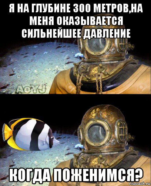 я на глубине 300 метров,на меня оказывается сильнейшее давление когда поженимся?