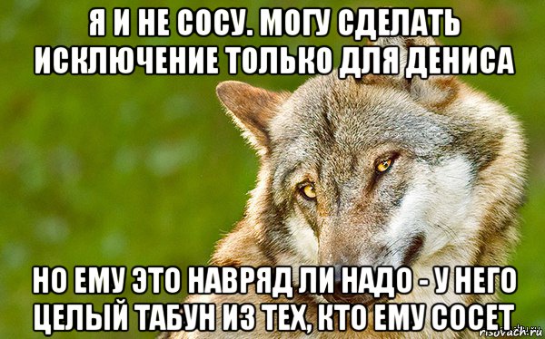 я и не сосу. могу сделать исключение только для дениса но ему это навряд ли надо - у него целый табун из тех, кто ему сосет