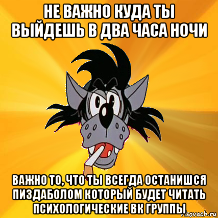 не важно куда ты выйдешь в два часа ночи важно то, что ты всегда останишся пиздаболом который будет читать психологические вк группы