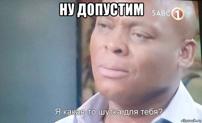 ну допустим , Мем Я что какая шутка для тебя