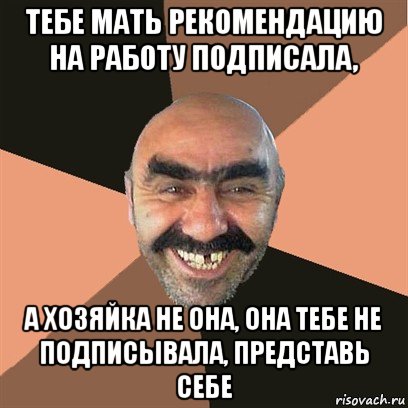 тебе мать рекомендацию на работу подписала, а хозяйка не она, она тебе не подписывала, представь себе, Мем Я твой дом труба шатал