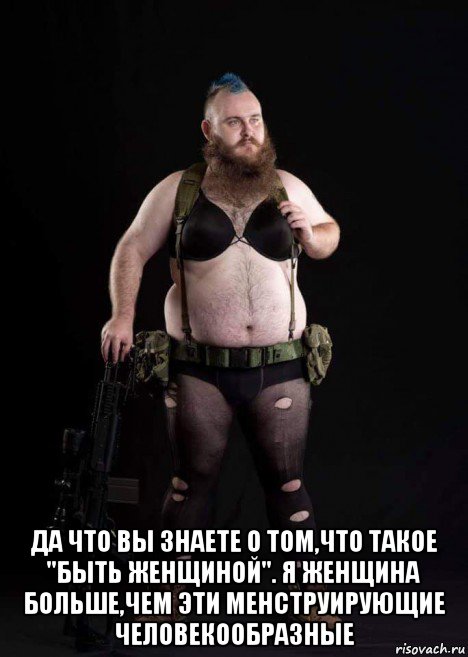  да что вы знаете о том,что такое "быть женщиной". я женщина больше,чем эти менструирующие человекообразные