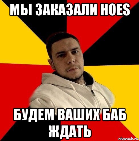 мы заказали hoes будем ваших баб ждать