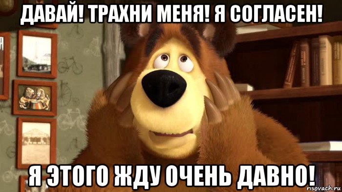 давай! трахни меня! я согласен! я этого жду очень давно!