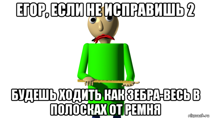 егор, если не исправишь 2 будешь ходить как зебра-весь в полосках от ремня