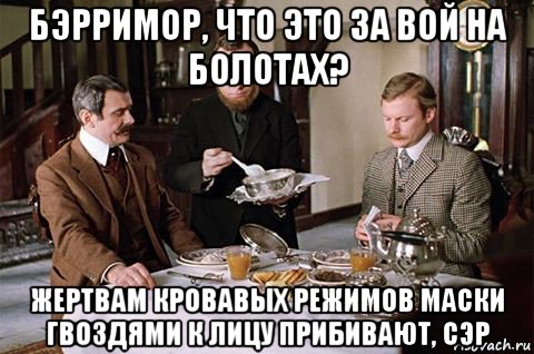 бэрримор, что это за вой на болотах? жертвам кровавых режимов маски гвоздями к лицу прибивают, сэр