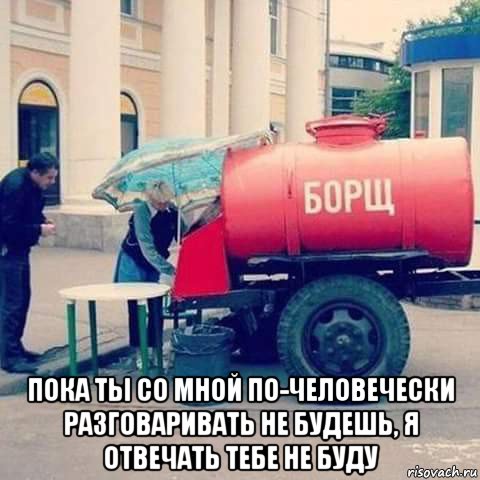  пока ты со мной по-человечески разговаривать не будешь, я отвечать тебе не буду