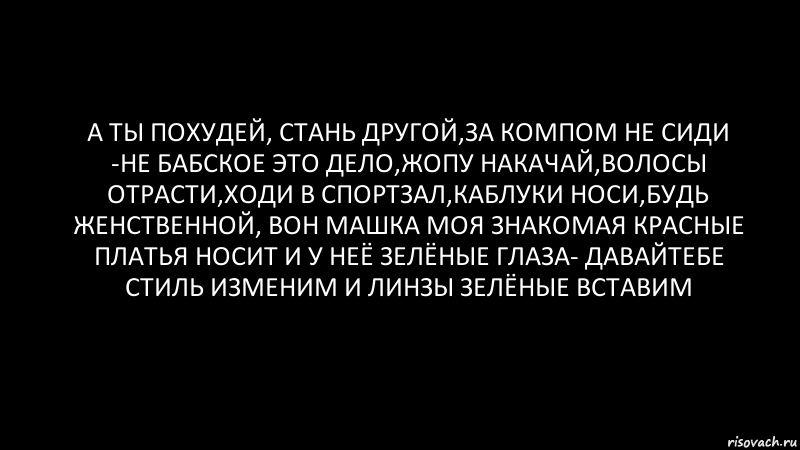 А ты похудей, стань другой,за компом не сиди -не бабское это дело,жопу накачай,волосы отрасти,ходи в спортзал,каблуки носи,будь женственной, вон Машка моя знакомая красные платья носит и у неё зелёные глаза- давайтебе стиль изменим и линзы зелёные вставим