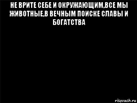 не врите себе и окружающим,все мы животные,в вечным поиске славы и богатства 