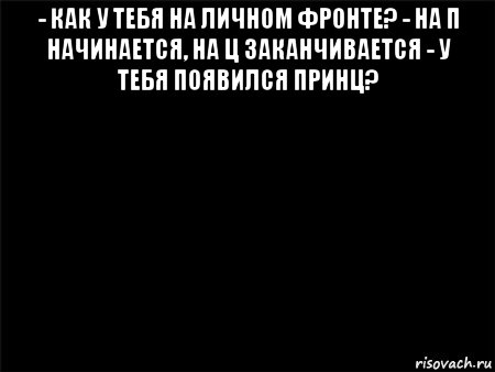 - как у тебя на личном фронте? - на п начинается, на ц заканчивается - у тебя появился принц? , Мем Черный фон