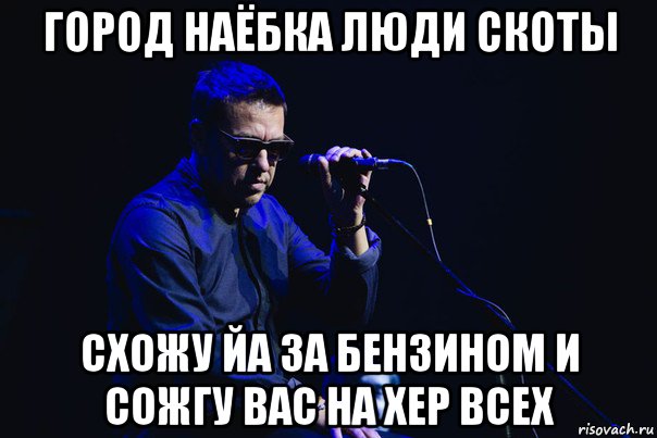 город наёбка люди скоты схожу йа за бензином и сожгу вас на хер всех