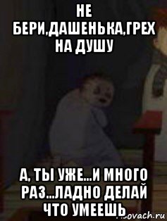 не бери,дашенька,грех на душу а, ты уже...и много раз...ладно делай что умеешь, Мем Дашенька