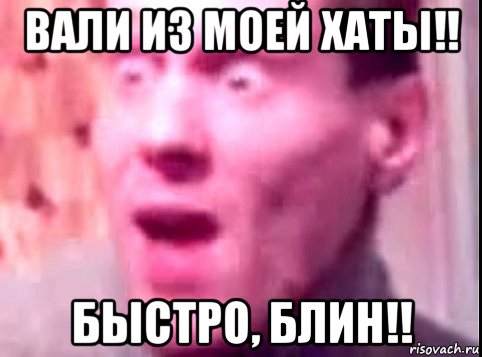 вали из моей хаты!! быстро, блин!!