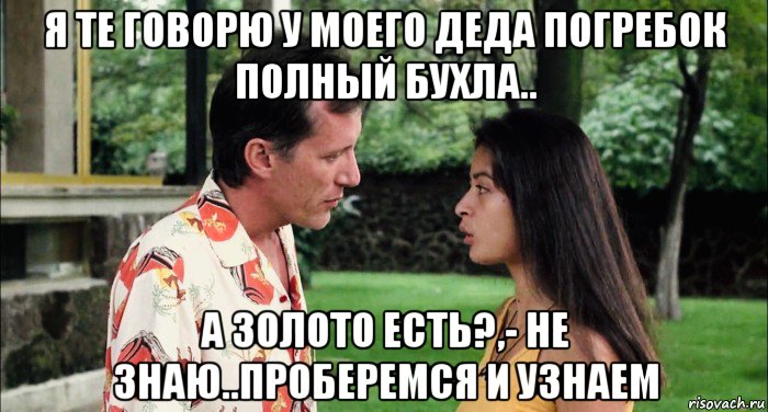 я те говорю у моего деда погребок полный бухла.. а золото есть?,- не знаю..проберемся и узнаем, Мем Elpidia
