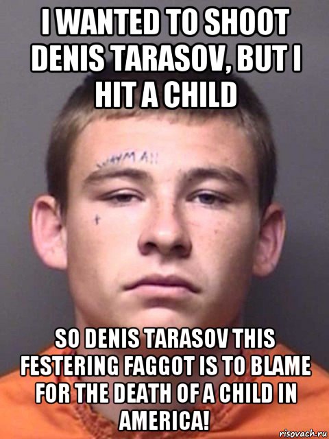 i wanted to shoot denis tarasov, but i hit a child so denis tarasov this festering faggot is to blame for the death of a child in america!