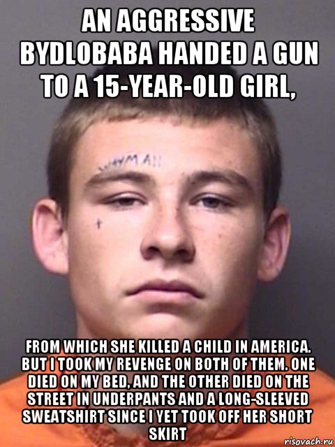 an aggressive bydlobaba handed a gun to a 15-year-old girl, from which she killed a child in america. but i took my revenge on both of them. one died on my bed, and the other died on the street in underpants and a long-sleeved sweatshirt since i yet took off her short skirt