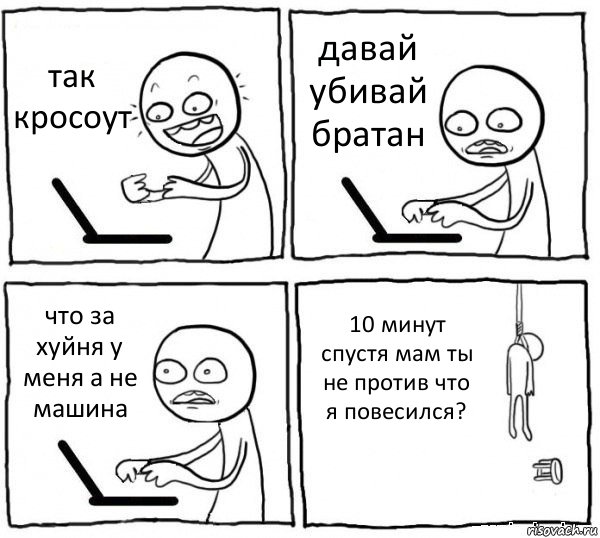 так кросоут давай убивай братан что за хуйня у меня а не машина 10 минут спустя мам ты не против что я повесился?