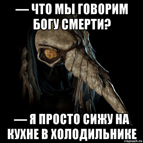 — что мы говорим богу смерти? — я просто сижу на кухне в холодильнике