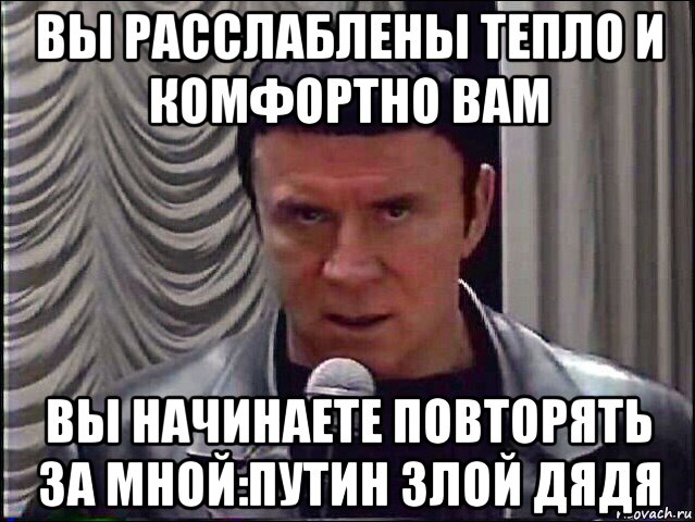 вы расслаблены тепло и комфортно вам вы начинаете повторять за мной:путин злой дядя