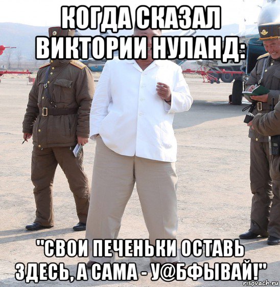 когда сказал виктории нуланд: "свои печеньки оставь здесь, а сама - у@бфывай!", Мем Ким Чен Ын с сигаретой на аэродроме