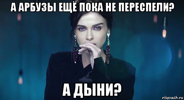 а арбузы ещё пока не переспели? а дыни?