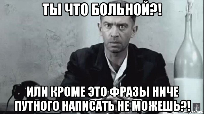 ты что больной?! или кроме это фразы ниче путного написать не можешь?!