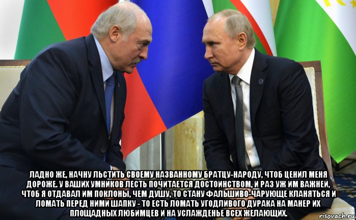  ладно же, начну льстить своему названному братцу-народу, чтоб ценил меня дороже. у ваших умников лесть почитается достоинством, и раз уж им важней, чтоб я отдавал им поклоны, чем душу, то стану фальшиво-чарующе кланяться и ломать перед ними шапку - то есть ломать угодливого дурака на манер их площадных любимцев и на услажденье всех желающих., Мем Лукашенко