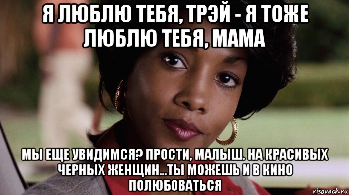 я люблю тебя, трэй - я тоже люблю тебя, мама мы еще увидимся? прости, малыш. на красивых черных женщин...ты можешь и в кино полюбоваться, Мем Не грози южному