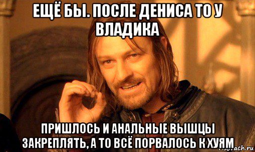 ещё бы. после дениса то у владика пришлось и анальные вышцы закреплять, а то всё порвалось к хуям, Мем Нельзя просто так взять и (Боромир мем)