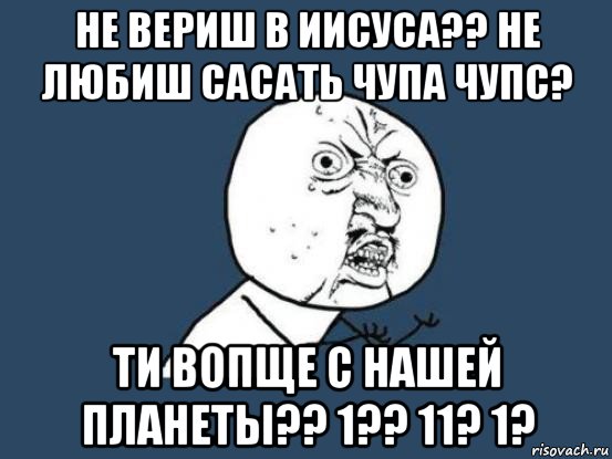 не вериш в иисуса?? не любиш сасать чупа чупс? ти вопще с нашей планеты?? 1?? 11? 1?