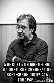  а не спеть ли мне песню о советской свинье,чтоб всю жизнь получать гонорар....